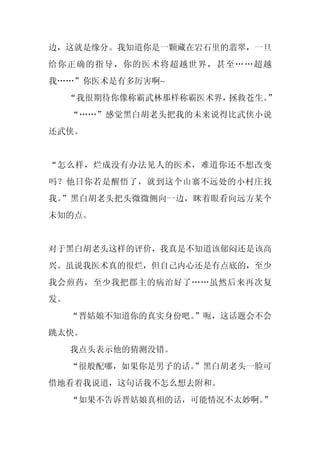 边，这就是缘分。我知道你是一颗藏在岩石里的翡翠，一旦
给你正确的指导，你的医术将超越世界，甚至……超越
我……”你医术是有多厉害啊~
     “我很期待你像称霸武林那样称霸医术界，拯救苍生。”
     “……”感觉黑白胡老头把我的未来说得比武侠小说
还武侠。


“怎么样，烂成没有办法见人的医术，难道你还不想改变
吗？他日你若是醒悟了，就到这个山寨不远处的小村庄找
我。”黑白胡老头把头微微侧向一边，眯着眼看向远方某个
未知的点。


对于黑白胡老头这样的评价，我真是不知道该郁闷还是该高
兴。虽说我医术真的很烂，但自己内心还是有点底的，至少
我会煎药，至少我把郡主的病治好了……虽然后来再次复
发。
     “晋姑娘不知道你的真实身份吧。”呃，这话题会不会
跳太快。
     我点头表示他的猜测没错。
     “很般配哪，如果你是男子的话。”黑白胡老头一脸可
惜地看着我说道，这句话我不怎么想去附和。
     “如果不告诉晋姑娘真相的话，可能情况不太妙啊。”
 