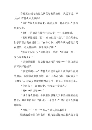 看着黑白胡老头再次认真起来的脸庞，我愣了愣。不
太妙？有什么不太妙的？
  “你们在别人眼中看来，确实是像一对小夫妻。
                      ”黑白
胡老头说。
  “我们，的确是在装作一对夫妻……”我解释道。
  “甚至不能说是‘像’
           ，应该说是‘是’”黑白胡老头
                   ，
似乎没理会我在说什么，“在你心中，或许你认为你们只是
在假装，可是晋姑娘，似乎当真了哪。”
  “您太爱玩笑了，”我摇摇头，笑道，
                  “难道说，郡……
凝儿爱上我了？”
  “无论是眼神，还是你们之间的相处……”黑白胡老
头再次捋捋胡子。
  “很正常啊……”有什么不正常的吗？就像两个很好
的朋友，你照顾我我照顾你，没什么不对劲啊。何况她是王
爷的女儿，我若是略微照顾得过了头，也是无可厚非的事。
  “你别忘了，在她眼中，你可是一个男人。
                    ”
  “呃……所以呢……”
  “或者这么说吧，你试着回想这几天和晋姑娘相处的
情景，但是要把你自己换成另一个男人。”黑白胡老头笑着
眯眯眼。
  “换成……”另一个男人？这又能怎么样？
  疑惑地看着黑白胡老头，他只是缓慢地点着头笑了笑
 