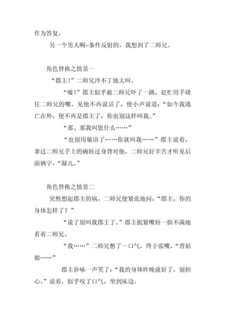 作为答复。
  另一个男人啊~条件反射的，我想到了二师兄。


  角色替换之情景一
  “郡主！
     ”二师兄冷不丁地大叫。
       “嘘！”郡主似乎被二师兄吓了一跳，赶忙用手堵
住二师兄的嘴，见他不再说话了，便小声说道：“如今我逃
亡在外，便不再是郡主了，你也别这样叫我。”
       “那、那我叫您什么……”
       “也别用敬语了……你就叫我……”郡主说着，
拿过二师兄手上的碗转过身背对他，二师兄好辛苦才听见后
面俩字，
   “凝儿。”


  角色替换之情景二
  突然想起郡主的病，二师兄便紧张地问：
                   “郡主，你的
身体怎样了？”
       “说了别叫我郡主了。
                ”郡主抿紧嘴唇一脸不满地
看着二师兄。
       “我……”二师兄憋了一口气，终于张嘴，
                         “晋姑
娘……”
       郡主扑哧一声笑了：
               “我的身体昨晚就好了，别担
心。
 ”说着，似乎叹了口气，坐到床边。
 