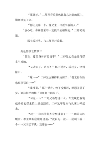 “那就好。
          ”二师兄看着脸色比前几天好的郡主，
微微地笑了笑。
      “你还是第一个，像父王一样在乎我的人。
                        ”
     “放心吧，你和晋王爷一定能平安相聚的。
                       ”二师兄说
道。
      郡主转过头，与二师兄对看着。


 角色替换之情景三
     “郡主，你的身体真的没事？”二师兄实在是觉得郡
主不对劲。
       “又改口了，阿木？”郡主说着，转过身，坐到
床沿。
      “这……”二师兄也懒得和她闹了，
                     “我觉得你脸
色有点苍白……”
      “我没事。
          ”郡主说着，咬了咬嘴唇，继而又笑了
笑。她这纠结的样子可吓坏二师兄了。
       “可是……”二师兄还想说什么，却发现把脑袋
低垂着的郡主脸上满是泪痕。二师兄吓得立马从床上弹起
来。
       “我……我以为你不会醒过来了……”随着阵阵
啜泣，郡主断断续续地说道，“我以为，就……就剩下我一
个……父王丢下我，连你也……”
 