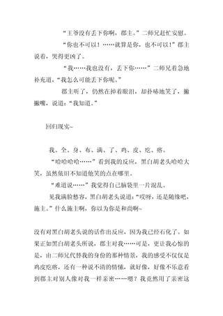 “王爷没有丢下你啊，郡主。”二师兄赶忙安慰。
    “你也不可以！……就算是你，也不可以！
                      ”郡主
说着，哭得更凶了。
     “我……我也没有，丢下你……”二师兄着急地
补充道，
   “我怎么可能丢下你呢。
             ”
     郡主听了，仍然在掉着眼泪，却扑哧地笑了，撇
撇嘴，说道：“我知道。”


  回归现实~


  我、全、身、布、满、了、鸡、皮、疙、瘩。
  “哈哈哈哈……”看到我的反应，黑白胡老头哈哈大
笑，虽然依旧不知道他笑的点在哪里。
  “难道说……”我觉得自己脑袋里一片混乱。
  见我满脸愁容，黑白胡老头说道：
                “哎呀，还是随缘吧，
施主。”什么施主啊，你以为你是和尚啊~


没有对黑白胡老头说的话作出反应，因为我已经石化了。如
果正如黑白胡老头所说，郡主对我……可是，更让我心惊的
是，由二师兄代替我的身份的那种情景，我的感受不仅仅是
鸡皮疙瘩，还有一种说不清的情愫，就好像，好像不乐意看
到郡主对别人像对我一样亲密……嗯？我竟然用了亲密这
 