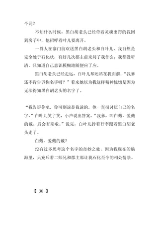 个词？
  不知什么时候，黑白胡老头已经带着灵魂出窍的我回
到房子中，他招呼着叶儿要离开。
  一群人在寨门前欢送黑白胡老头和白叶儿，我自然是
完全处于石化状，有好几次郡主前来问了我什么，我都没听
清，只知道自己意识模糊地随便应了应。
  黑白胡老头已经走远，白叶儿却还站在我面前：
                      “我爹
还不肯告诉你名字呀？”看来她以为我这样精神恍惚是因为
无法得知黑白胡老头的名字了。


“我告诉你吧，你可别说是我说的，他一直很讨厌自己的名
字，
 ”白叶儿笑了笑，小声说出答案，
               “我爹，叫白戴，爱戴
的戴。后会有期啦。”说完，白叶儿拎着行李跟着黑白胡老
头走了。
  白戴，爱戴的戴？
  没有过多思考这个名字的奇妙之处，因为我现在的脑
海里，只充斥着二师兄和郡主那让我石化至今的相处情景。




 【 30 】
 