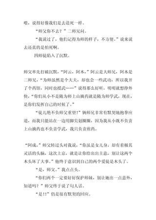 喂，说得好像我们是去送死一样。
  “师父你不去？”二师兄问。
  “我说过了，他们记得为师的样子，不方便。”说来说
去还真的是怕死啊。
  四师徒陷入了沉默。


师父率先打破沉默，
        “阿云，阿木，
              ”阿云是大师兄，阿木是
二师兄，“为师虽然是个大夫，却也会一些武功，所以我开
了个药馆，同时也授武……”说得那么好听，明明就想挣外
快，
 “你们从小不是随为师上山摘药就是随为师学武，现在，
是你们发挥自己的时候了。
           ”
  “徒儿绝不负师父重望！”俩师兄非常有默契地抱拳应
道，而我只能站在一边用脚尖划圈圈，因为我从小既不负责
上山摘药也不负责学武，我只负责煎药。


“阿成，
   ”师父转过头对我说，
            “你虽是女儿身，却有着极其
灵活的头脑，这次上京，就是让你给出出主意，别让这两个
木头坏了大事。
      ”他终于意识到自己的两个爱徒是木头了。
  “是，师父。
       ”我点点头。
  “你们两个一定要好好保护师妹，别让她出一点意外，
知道吗？”师父终于说了句人话。
  “是！”仍是很有默契的回应。
    ！
 