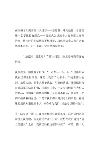 在白戴老头离开的一天过后——原谅我，叶儿他爸，总感觉
这个名字比较有爆点——我正式告诉熊十大要和郡主离开
的事。他当时的纠结状我不想再提，总感觉这个人和自己的
感情不合拍，对不上调，完全是鸡同鸭讲。


  “这把剑，很重吧？”郡主问道，脸上是略微不忍的
同情。


我摇摇头，顺便喘了口气：
           “一点都……不、重。
                    ”说出口后
我自己都觉得很重。这把让我背了大半个上午的重死人的
剑，是临走前，熊十大赠予我的。用他的话说，这是他作为
哥哥送我的结拜礼物，功用有三个，一是可以他日作为相认
的物品，虽然我不清楚我的样子是有多不好认，他需要一把
剑来确认我的身份；二是若我和郡主遇到道上的朋友，看到
这把剑就知道他熊十大，不会难为我们；三是可以用来防身。


关于防身这一功用，我抱着相当怀疑的态度，这把剑的剑身
高度及我的腰，重量肯定有几十斤重。我想在我们遇到“道
上的朋友”之前，我就已经被这把剑压死了。可是，熊十大
 