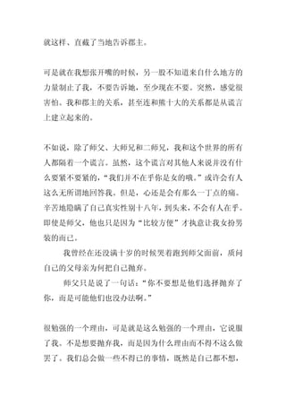 就这样、直截了当地告诉郡主。


可是就在我想张开嘴的时候，另一股不知道来自什么地方的
力量制止了我，不要告诉她，至少现在不要。突然，感觉很
害怕。我和郡主的关系，甚至连和熊十大的关系都是从谎言
上建立起来的。


不如说，除了师父、大师兄和二师兄，我和这个世界的所有
人都隔着一个谎言。虽然，这个谎言对其他人来说并没有什
么要紧不要紧的，
       “我们并不在乎你是女的哦。”或许会有人
这么无所谓地回答我。但是，心还是会有那么一丁点的痛。
辛苦地隐瞒了自己真实性别十八年，到头来，不会有人在乎。
即使是师父，他也只是因为“比较方便”才执意让我女扮男
装的而已。
  我曾经在还没满十岁的时候哭着跑到师父面前，质问
自己的父母亲为何把自己抛弃。
  师父只是说了一句话：“你不要想是他们选择抛弃了
你，而是可能他们也没办法啊。
             ”


很勉强的一个理由，可是就是这么勉强的一个理由，它说服
了我。不是想要抛弃我，而是因为什么理由而不得不这么做
罢了。我们总会做一些不得已的事情，既然是自己都不想，
 