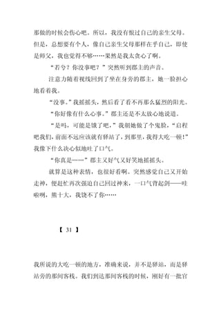 那做的时候会伤心吧。所以，我没有恨过自己的亲生父母。
但是，总想要有个人，像自己亲生父母那样在乎自己，即使
是师父，我也觉得不够……果然是我太贪心了啊。
  “若兮？你没事吧？”突然听到郡主的声音。
  注意力随着视线回到了坐在身旁的郡主，她一脸担心
地看着我。
  “没事。
     ”我摇摇头，然后看了看不再那么猛烈的阳光。
  “你好像有什么心事。
           ”郡主还是不太放心地说道。
  “是吗，可能是饿了吧，”我朝她做了个鬼脸，“启程
吧我们，前面不远应该就有驿站了，到那里，我得大吃一顿！”
我像下什么决心似地吐了口气。
  “你真是……”郡主又好气又好笑地摇摇头。
  就算是这种表情，也很好看啊。突然感觉自己又开始
走神，便赶忙再次强迫自己回过神来，一口气背起剑——哇
啦咧，熊十大，我饶不了你……




    【 31 】




我所说的大吃一顿的地方，准确来说，并不是驿站，而是驿
站旁的那间客栈。我们到达那间客栈的时候，刚好有一批官
 