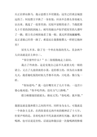 兵正在驿站换马。我示意郡主不用紧张，这里已经离京城蛮
远的了，何况郡主早换了一身农装，应该不会那么容易被人
认出来。我选了一张靠里面，比较不显眼的桌子。当我把那
几十斤重的剑扔到地上，刺耳的撞击声似乎把屋里的人都吓
了一跳，郡主有点嗔怪地看了我一眼，我无所谓地撇撇嘴，
反正老娘已经背一路了，难道还让我像抱婴儿一样把它抱怀
里？
     屋里人不多，除了另一个坐在角落的男人，其余两个
人应该就是店主和小二。
     “客官要些什么？”小二很殷勤地走上前问。
     我点了些肉食，这是实现自己前不久说要大吃一顿的
诺言，又点了几盘清淡的小菜，是给郡主的，因为在山寨那
几天，我看她吃饭的时候几乎都不夹肉，只吃菜，像白兔一
样。
     “你知道吗，
          ”我一边往嘴里夹了几片羊肉，一边苦口
婆心地劝道，“你不吃些肉，没有力气上路哦。”
     郡主略微皱眉摇摇头，继而又笑：
                   “你吃吧，我不饿。”


我想这就是我和郡主之间的不同。同样身为女人，可我就是
一个肉食主义者，在药馆秉着无肉不欢的精神活了十八年，
但要声明的是，喜欢吃肉并不代表就对酒有兴趣，我不喜欢
喝酒，也可以说是害怕，话说这和我以前一次偷喝酒的惨痛
 