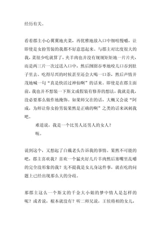经历有关。


看着郡主小心翼翼地夹菜，再优雅地放入口中细咀慢嚼，让
即使是女扮男装的我都不好意思起来。与郡主对比度很大的
我，菜很少吃就算了，夹羊肉也并没有规规矩矩地一片片夹，
而是两三片一次过送入口中，然后囫囵吞枣地咬几口吞到肚
子里去。吃得尽兴的时候甚至还会大喝一口茶，然后声情并
茂地喊一句“真是快活过神仙啊”的话来。即使是在郡主面
前，我也并不想装一下斯文或假装有修养的想法，我就是我，
没必要那么做作地掩饰。如果师父在的话，大概又会说“阿
成，为师让你女扮男装果然是正确的啊”之类的话来讽刺我
吧。
     难道说，我是一个比男人还男人的女人？
     呃。


说到这个，又想起了白戴老头告诉我的事情。果然不可能的
吧，郡主喜欢我？喜欢一个猛夹好几片羊肉然后塞嘴里乱嚼
的完全没形象的我？先不提我是女儿身这件事，就在吃的问
题上已经出现那么大的分歧。


那郡主这么一个斯文的千金大小姐的梦中情人是怎样的
呢？或者说，根本就没有？听二师兄说，王侯将相的女儿，
 