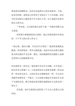 都是政治的牺牲品，没有办法选择自己的未来郎君。可是，
还是有的吧。就算是已经用男子身份过了十八年的我，还时
不时会幻想自己嫁给某个皇子或小王爷，过上逍遥自在的有
钱夫人的生活。
  “不知道，月儿他们现在怎样了呢。
                 ”突然听到郡主这
么说道。
  看着郡主略微皱眉担心的脸，我心里想的那些有的没
的一下子全飞到九霄云外去了。


“放心吧，他们大概，不会出什么事的。”我这样犹豫地安
慰道。因为即使是一贯乐天派的我，也没有办法向郡主她担
保大师兄他们平安无事。篡位，如此敏感性的话题挨上边都
会觉得自己的脑袋保不住。


但总感觉有二师兄在，他们就不会出什么问题。并不是说二
师兄有多么神通广大，只是觉得没有人想要为难像二师兄这
样一种无厘头的人。大师兄肯定会像根冰柱一样，什么也不
说就冷着脸杵在一个地方，月儿姑娘大概也不会说出什么惹
下大祸的话来，剩下的就是说话极其戏剧化而又无厘头的二
师兄了。
  若是我，就不会想要在这样的三个人身上浪费自己的
时间。
 