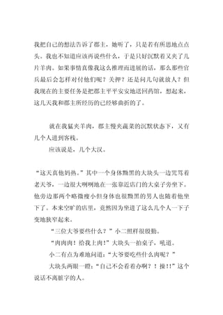 我把自己的想法告诉了郡主，她听了，只是若有所思地点点
头。我也不知道应该再说些什么，于是只好沉默着又夹了几
片羊肉。如果事情真像我这么推理而进展的话，那么那些官
兵最后会怎样对付他们呢？关押？还是问几句就放人？但
我现在的主要任务是把郡主平平安安地送回药馆，想起来，
这几天我和郡主所经历的已经够曲折的了。


  就在我猛夹羊肉，郡主慢夹蔬菜的沉默状态下，又有
几个人进到客栈。
  应该说是，几个大汉。


“这天真他妈热。”其中一个身体黝黑的大块头一边咒骂着
老天爷，一边很大咧咧地在一张靠近店门的大桌子旁坐下。
他旁边那两个略微瘦小但身体也很黝黑的男人也随着他坐
下了。本来空旷的店里，竟然因为坐进了这么几个人一下子
变地狭窄起来。
  “三位大爷要些什么？”小二照样很殷勤。
  “肉肉肉！给我上肉！
           ”大块头一拍桌子，吼道。
  小二有点为难地问道：
           “大爷要吃些什么肉呢？”
  大块头两眼一瞪：
         “自己不会看着办啊？！操！”这个
                      ！
说话不离脏字的人。
 