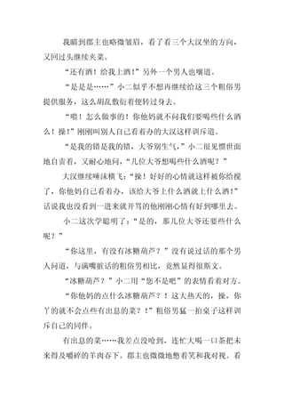 我瞄到郡主也略微皱眉，看了看三个大汉坐的方向，
又回过头继续夹菜。
  “还有酒！给我上酒！
           ”另外一个男人也嚷道。
  “是是是……”小二似乎不想再继续给这三个粗俗男
提供服务，这么胡乱敷衍着便转过身去。
  “喂！怎么做事的！你他妈就不问我们要喝些什么酒
么！操！
   ”刚刚叫别人自己看着办的大汉这样训斥道。
  “是我的错是我的错，大爷别生气，
                 ”小二很见惯世面
地自责着，又耐心地问，
          “几位大爷想喝些什么酒呢？”
  大汉继续唾沫横飞：
          “操！好好的心情就这样被你给搅
了，你他妈自己看着办，该给大爷上什么酒就上什么酒！”
话说我也没看到一进来就开骂的他刚刚心情有好到哪里去。
  小二这次学聪明了：“是的，那几位大爷还要些什么
呢？”
  “你这里，有没有冰糖葫芦？”没有说过话的那个男
人问道，与满嘴脏话的粗俗男相比，竟然显得很斯文。
  “冰糖葫芦？”小二用“您不是吧”的表情看着对方。
  “你他妈的点什么冰糖葫芦？！这大热天的，操，你
丫的就不会点些有出息的菜？！”粗俗男猛一拍桌子这样训
斥自己的同伴。
  有出息的菜……我差点没呛到，连忙大喝一口茶把未
来得及嚼碎的羊肉吞下。郡主也微微地憋着笑和我对视。看
 