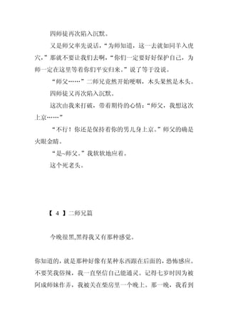 四师徒再次陷入沉默。
  又是师父率先说话，
          “为师知道，这一去就如同羊入虎
穴，
 ”那就不要让我们去啊，
           “你们一定要好好保护自己，为
师一定在这里等着你们平安归来。”说了等于没说。
  “师父……”二师兄竟然开始哽咽，木头果然是木头。
  四师徒又再次陷入沉默。
  这次由我来打破，带着期待的心情：
                 “师父，我想这次
上京……”
  “不行！你还是保持着你的男儿身上京。”师父的确是
火眼金睛。
  “是~师父。”我软软地应着。
  这个死老头。




  【 4 】二师兄篇


  今晚很黑,黑得我又有那种感觉。


你知道的，就是那种好像有某种东西跟在后面的，恐怖感应。
不要笑我俗辣，我一直坚信自己能通灵。记得七岁时因为被
阿成师妹作弄，我被关在柴房里一个晚上。那一晚，我看到
 