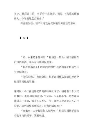 多少，慈眉善目的，双手合十在胸前，说道：“我是过路的
僧人，中午到这乞点素食。
           ”
  声音很沉稳，似乎丝毫没有受到粗俗男脏话的影响。




 【 32 】




  “哟，原来是个臭和尚！
            ”粗俗男一转头，瞄了瞄站在
门口的和尚，毫不忌讳地调侃起来。
  “你看他那光头！闪亮闪亮的！
               ”点酒的那个粗俗男二
号也配合着。
  “阿弥陀佛。
       ”和尚念道，似乎在用什么咒语消掉两个
粗俗男对他的冒犯。


这时候，小二神速地把酒肉都给端上来了，招呼着三个大汉
用餐后，走到和尚面前说：“大师，不是我小气，您看这店
就这么一小间，客人几天不见一个，就今天生意好点儿，行
行好，您到隔壁那驿站去，官家的饭好吃！
                  ”
  “来来来！大爷我赏你几块肉吃！”粗俗男用筷子敲击
着装羊肉的碟子，笑着喊道。
 
