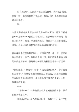 没有理会小二的推辞和粗俗男的挑衅，和尚抿了抿嘴，
脑袋一转，把视线移到了我这边，然后，我们相遇的目光就
这么对视着。
  呃。


突然从旁观者变为牵涉者的我有点不知所措。他这样看着
我……是因为……我脸上有饭粒么。让我略微讶异的是，他
脸上的笑容。没错，从开始到现在，他脸上一直挂着微微的
笑容，甚至让我怀疑他嘴唇就是长成微笑的形状。


就在我用手狂擦脸颊的同时，该和尚已经一步一步，很淡定
地走近我这一桌了。周围的人都一愣，搞不清这个突然出现
的和尚想要干嘛，就连嘴巴闭不上的粗俗男也保持了沉默。


“两位施主，”和尚双手合十，
             “我是过路的僧人，中午到这
乞点素食。”重复完他刚现身便说过的话后，本来和我对视
的双眼慢慢地移动到桌上那几盘为郡主准备的素菜。还是一
脸淡定的微笑。
  ……
  “若兮……”一旁的郡主小声地喊着我的名字，似乎
在问我该怎么办。
  能怎么办呢，别人都找上门了，况且……只是一个和
 