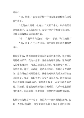 尚而已。
  “请、请坐。
       ”我尽量学他一样淡定地示意他坐在旁边
的空位上。
  “贫僧在此谢过二位施主。
             ”又行了个礼，和尚微笑着
轻巧地坐下。是真的很轻巧，完全一点声音都没有发出来，
连椅子稍微挪动的声响都没有。
  “小二，
     ”我举手向愣在门口的小二示意，
                   “加双碗筷。”
  “来、来了。
       ”小二答应着，似乎还停留在意外的情绪
当中。


和尚坐下后，依然脸带微笑地看着桌面的那些菜。他好像很
期待吃的样子，我这么想着，开始偷偷地观察他。这和尚给
人的印象很亲切，可是总感觉有点奇怪。哪里怪呢？对了，
他的僧袍。没有一点花纹，只是单纯的白。而且不是普通的
白，是白得有点刺眼的感觉，就像是刚刚洗完后立刻穿在身
上的样子。可是，我扭头看了看窗外的大热天，这和尚应该
是走着到这间客栈的吧，但僧袍上好像一点灰尘都没有沾
到。再细看，连他的皮肤都是白白嫩嫩的，几乎和他衣服的
白色相连，因此他颈上挂着的那一串黑色的佛珠特别显眼。


其他奇怪的地方……对了，他的头——真的剃得很透彻。没
有一点发根的残留，很完美地把头顶上那几个戒疤展现出
 