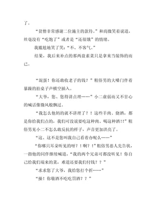 了。
     “贫僧非常感谢二位施主的款待。”和尚微笑着说道，
丝毫没有“吃饱了”或者是“还很饿”的情绪。
     我尴尬地笑了笑：“不、不客气。
                   ”
     结果，我后来补点的那两盘素菜只是拿来当装饰的而
已。


     “混蛋！你还敢收老子的钱？”粗俗男的大嗓门伴着
暴躁的拍桌子声横空插入。
     “大爷，您、您得讲点理……”小二虚弱而又不甘心
的喊话像微风般飘过。
     “我怎么他妈的就不讲理了？！这些羊肉、烧酒，都
是你给我们点的，我们可没说要吃这种肉、喝这种酒！”粗
                        ！
俗男见小二不怎么敢反抗的样子，声音更加洪亮了。
     “这、这不是您叫我自己看着办呢么……”
     “你哪只耳朵听见的呀？！啊？！”粗俗男恶人先告状，
一指他的同伴继续喊道，“我的两个兄弟可都没听见！你自
己给我们端来的菜，难道还要我们付钱？？”
     “求求您了大爷，我给您打个折……”
     “操！你敬酒不吃吃罚酒？？”
 