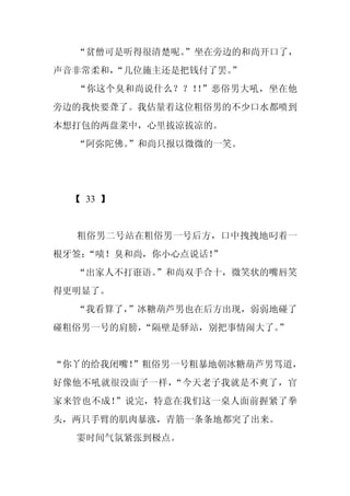 “贫僧可是听得很清楚呢。
             ”坐在旁边的和尚开口了，
声音非常柔和，
      “几位施主还是把钱付了罢。
                  ”
  “你这个臭和尚说什么？？！ ”恶俗男大吼，坐在他
               ！
旁边的我快要聋了。我估量着这位粗俗男的不少口水都喷到
本想打包的两盘菜中，心里拔凉拔凉的。
  “阿弥陀佛。
       ”和尚只报以微微的一笑。




  【 33 】


  粗俗男二号站在粗俗男一号后方，口中拽拽地叼着一
根牙签：
   “啧！臭和尚，你小心点说话！”
  “出家人不打诳语。
          ”和尚双手合十，微笑状的嘴唇笑
得更明显了。
  “我看算了，
       ”冰糖葫芦男也在后方出现，弱弱地碰了
碰粗俗男一号的肩膀，“隔壁是驿站，别把事情闹大了。”


“你丫的给我闭嘴！”粗俗男一号粗暴地朝冰糖葫芦男骂道，
好像他不吼就很没面子一样，“今天老子我就是不爽了，官
家来管也不成！”说完，特意在我们这一桌人面前握紧了拳
头，两只手臂的肌肉暴涨，青筋一条条地都突了出来。
  霎时间气氛紧张到极点。
 