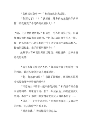 “贫僧还有急事……”和尚突然朝我说道。
  “你要走了？？！ ”我石化，这和尚吃光我的羊肉不
          ！
算，给我捅完了个马蜂窝就要闪人？？


“啧，什么贫僧贫僧的，”粗俗男一号不屑地笑了笑，但紧
绷的双臂仍然没有丝毫放松，“把自己搞得像个圣人一样，
操，到头来还不只是臭和尚一个！老子我生平最恨这种人，
你他妈别想走，老子得教训教训你！”
                ！
  虽然不太喜欢粗俗男脏话连篇，但他说的，差不多就
是我想说的。


  “施主不像是练武之人吧。
             ”和尚没有理会粗俗男一号
的叫嚣，转过头微笑着这么对我说道。
  “你、你怎么知道？”我扯了扯嘴角，而且现在这种
时候讨论这种事情真的好吗？
  “可是施主却带着一把不俗的剑呢。
                 ”和尚没有理会我
表情的纠结，眼珠转了转，看了一眼放在地上的那把重死人
的剑。不俗？？你哪只眼觉得这把重死人的剑不俗了……
  “这是，一个朋友送我的。
             ”虽然觉得现在不是聊这个
的时候，但总得给个答案不是。
  “原来如此。
       ”和尚微笑着点点头。
 
