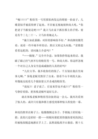 “嘣！ ！ ！
   ！ ！ ”粗俗男一号用那肌肉发达的臂膀一拍桌子，几
碟菜似乎被震得弹了起来，不甘被无视地朝和尚大吼，“你
把老子当猴耍是吧！ ！
         ！ ”我立马在桌下抓住郡主的手臂，要
是有个三七二十一，立马拉着她走人。
  “施主如此暴躁，对肝的影响很不好。
                  ”和尚继续微笑
着，说着一些不痛不痒的话，然后又转过头问我，“贫僧想
看看这把剑，请问施主介意吗？”
  “……随便。
       ”完全不介意，如果你拎得起来的话。我
瞄了瞄已经气到不行的粗俗男一号，和尚大师，你这样忽视
一个对自己人身安全造成威胁的人真的好吗？
  “几位大爷，我不收你们的钱了，千万别在我店里闹
事儿啊。”客栈老板突然冒了出来，留着个山羊胡的大叔，
卑微地安抚着几个貌似要大开杀戒的粗俗男。
  “放屁！！老子说了，官家来管也不成！ ！
                    ！ ”粗俗男一
号狰狞着脸，把客栈老板吓退好几步。
  就在客栈老板和粗俗男拉扯的这一会儿，我再次看到
了惊人的，或许只有我和郡主感受到那种惊人程度的一幕。


和尚仍然坐在椅子上，他微微侧过身子，手朝地上轻轻地一
捞，真的只是轻轻一捞——转眼间那把重得我快要死的剑已
经被他很随意地握在手上了。虽然说临离开山寨前，熊十大
 