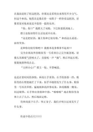 在我面前转了转这把剑，但那还是看得出来得用不少力气。
但这个和尚，他简直是像在拎一双筷子一样拎着这把剑，好
像重量对他来说是不值得一提的东西。
  “你、你！”我瞪大了双眼，下巴快要跌到地上。
       ！
  郡主也惊讶得什么话也说不出来。
  “这是把好剑，施主你和它很有缘。
                 ”和尚这么说道，
面带笑容。
  是和你比较有缘吧！
          ！我根本连拿都拿不起来！！
  完全在状况外的粗俗男一号看到自己完全被忽视，好
像头顶都要气得喷火了，直接吼一声“操”，然后举起右臂，
狠狠地朝和尚击去。
  “大师小心！
       ”郡主一惊，不禁喊道。


也是在霎时间的事情。和尚左手拿剑，右手的食指一挡，粗
俗男的右臂便被拦了下来，似乎不晓得发生了什么事，粗俗
男一号再次举臂，猛地朝和尚冲拳而来，和尚微微一侧身，
闪过硬拳，右手伸出食指和中指，“啪啪啪”地在粗俗男身
体上点了几点，然后场面定格。
  待和尚放下右手，坐正身子，我们才明白过来发生了
什么事。


  传说中的点穴！！！
         ！！
 