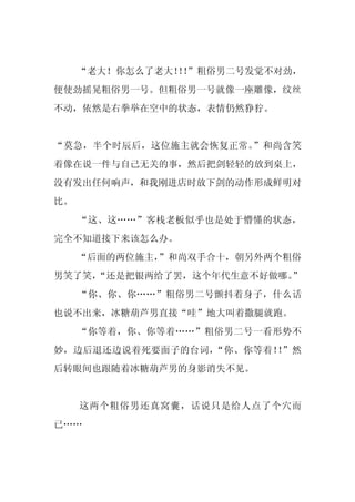 “老大！你怎么了老大！！
                ！”粗俗男二号发觉不对劲，
便使劲摇晃粗俗男一号。但粗俗男一号就像一座雕像，纹丝
不动，依然是右拳举在空中的状态，表情仍然狰狞。


“莫急，半个时辰后，这位施主就会恢复正常。”和尚含笑
着像在说一件与自己无关的事，然后把剑轻轻的放到桌上，
没有发出任何响声，和我刚进店时放下剑的动作形成鲜明对
比。
     “这、这……”客栈老板似乎也是处于懵懂的状态，
完全不知道接下来该怎么办。
     “后面的两位施主，
             ”和尚双手合十，朝另外两个粗俗
男笑了笑，
    “还是把银两给了罢，这个年代生意不好做哪。”
     “你、你、你……”粗俗男二号颤抖着身子，什么话
也说不出来，冰糖葫芦男直接“哇”地大叫着撒腿就跑。
     “你等着，你、你等着……”粗俗男二号一看形势不
妙，边后退还边说着死要面子的台词，“你、你等着！ ”然
                        ！
后转眼间也跟随着冰糖葫芦男的身影消失不见。


     这两个粗俗男还真窝囊，话说只是给人点了个穴而
已……
 