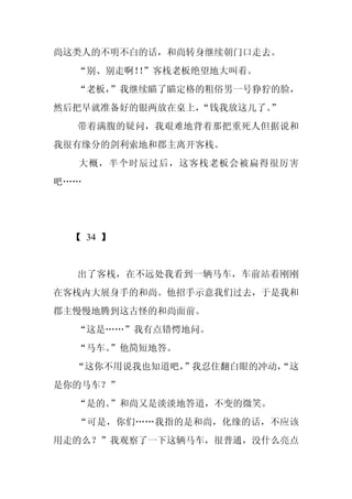 尚这类人的不明不白的话，和尚转身继续朝门口走去。
  “别、别走啊！”客栈老板绝望地大叫着。
         ！
  “老板，
     ”我继续瞄了瞄定格的粗俗男一号狰狞的脸，
然后把早就准备好的银两放在桌上，
               “钱我放这儿了。
                      ”
  带着满腹的疑问，我艰难地背着那把重死人但据说和
我很有缘分的剑利索地和郡主离开客栈。
  大概，半个时辰过后，这客栈老板会被扁得很厉害
吧……




 【 34 】


  出了客栈，在不远处我看到一辆马车，车前站着刚刚
在客栈内大展身手的和尚。他招手示意我们过去，于是我和
郡主慢慢地腾到这古怪的和尚面前。
  “这是……”我有点错愕地问。
  “马车。
     ”他简短地答。
  “这你不用说我也知道吧，
             ”我忍住翻白眼的冲动，
                       “这
是你的马车？”
  “是的。
     ”和尚又是淡淡地答道，不变的微笑。
  “可是，你们……我指的是和尚，化缘的话，不应该
用走的么？”我观察了一下这辆马车，很普通，没什么亮点
 
