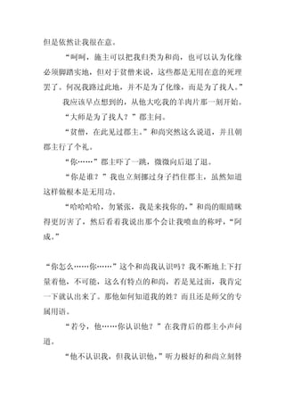 但是依然让我很在意。
     “呵呵，施主可以把我归类为和尚，也可以认为化缘
必须脚踏实地，但对于贫僧来说，这些都是无用在意的死理
罢了。何况我路过此地，并不是为了化缘，而是为了找人。”
     我应该早点想到的，从他大吃我的羊肉片那一刻开始。
     “大师是为了找人？”郡主问。
     “贫僧，在此见过郡主。
               ”和尚突然这么说道，并且朝
郡主行了个礼。
     “你……”郡主吓了一跳，微微向后退了退。
     “你是谁？”我也立刻挪过身子挡住郡主，虽然知道
这样做根本是无用功。
     “哈哈哈哈，勿紧张，我是来找你的，
                     ”和尚的眼睛眯
得更厉害了，然后看着我说出那个会让我喷血的称呼，“阿
成。
 ”


“你怎么……你……”这个和尚我认识吗？我不断地上下打
量着他，不可能，这么有特点的和尚，若是见过面，我肯定
一下就认出来了。那他如何知道我的姓？而且还是师父的专
属用语。
     “若兮，他……你认识他？”在我背后的郡主小声问
道。
     “他不认识我，但我认识他，”听力极好的和尚立刻替
 