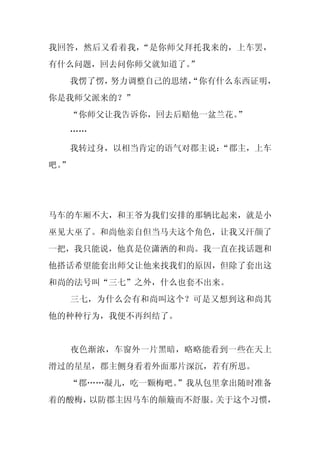 我回答，然后又看着我，“是你师父拜托我来的，上车罢，
有什么问题，回去问你师父就知道了。”
     我愣了愣，努力调整自己的思绪，
                   “你有什么东西证明，
你是我师父派来的？”
     “你师父让我告诉你，回去后赔他一盆兰花。”
     ……
     我转过身，以相当肯定的语气对郡主说：
                      “郡主，上车
吧。
 ”




马车的车厢不大，和王爷为我们安排的那辆比起来，就是小
巫见大巫了。和尚他亲自但当马夫这个角色，让我又汗颜了
一把，我只能说，他真是位潇洒的和尚。我一直在找话题和
他搭话希望能套出师父让他来找我们的原因，但除了套出这
和尚的法号叫“三七”之外，什么也套不出来。
     三七，为什么会有和尚叫这个？可是又想到这和尚其
他的种种行为，我便不再纠结了。


     夜色渐浓，车窗外一片黑暗，略略能看到一些在天上
滑过的星星，郡主侧身看着外面那片深沉，若有所思。
  “郡……凝儿，吃一颗梅吧。”我从包里拿出随时准备
着的酸梅，以防郡主因马车的颠簸而不舒服。关于这个习惯，
 