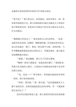 是被师父所雇的那些经典的马车训练出来的。


“你不吃？”郡主转过头，看着我问。真的有那么一刻，借
着窗外洒进的月光，郡主的那张脸让我以为她是天上的某位
仙子降落到凡间，特意来告诉我这个没有真正做过女人的人
什么叫做美。


“我刚刚已经吃过了。”我克制着自己回过神来，一边说一
边把用布包着的，仅剩的一颗梅递给她。其实我还没有吃过，
这已经是最后一颗了。都是二师兄那个白痴，来的时候，当
作零嘴般地把我的必备良药吃光了，等我发现时，就只能对
着这颗梅独自流泪。
  “谢谢。
     ”接过酸梅，郡主含下后眉头紧皱。
  “酸吧？你闭上眼睛忍一忍就没那么酸了。 我胡扯着，
                    ”
等郡主听话地闭上眼后，立刻拿出早就准备好的那个东西举
在郡主面前。
  “这、这是……”睁开眼后，看到我在她面前举着的
一团光，郡主惊讶地说道。
  “哈哈，漂亮吧，”我一脸自豪，“这是我刚刚从天上
摘下来的星星，你要看就趁此机会好好看咯，等一下我就要
把它还回去了。
      ”
  没有理会我的胡说八道，郡主依然带着惊喜的表情凝
 