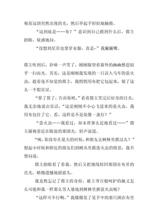 视着这团突然出现的光，然后举起手轻轻地触摸。
  “这到底是……布？”意识到自己摸到什么后，郡主
抬眼，疑惑地问。
  “没想到星星也要穿衣服，真是~”我撇撇嘴。


郡主听到后，扑哧一声笑了，刚刚凝望着窗外的幽幽愁思似
乎一扫而光。其实，这是刚刚我发现的一只误入马车的萤火
虫，趁着毫不知觉的郡主，我悄悄用布把它包起来，做了这
么一个假星星。
  “算了算了，告诉你吧，
            ”看着郡主笑完后好奇的目光，
我无奈地说出实话，“这是刚刚不小心飞进来的萤火虫，我
用布包住了它。看，这样是不是很像一盏灯？”
  “萤火虫……我看过，却未曾那么近地看过……”郡
主凝视着近在眼前的那团光，轻声说道。
  “咦，你没有在夏天的时候，和朋友去树林里抓过么？”
想起小时候和附近的朋友们到树丛里抓萤火虫的情景，我不
禁问道。
  郡主抬眼看了看我，然后又把视线转回那团在布里的
亮光，略微遗憾地摇摇头。
  我竟然忘记了郡主的身份，被王爷百般呵护的她又怎
么可能和我一样那么男人婆地到树林里抓萤火虫呢？
  “这样可不行啊，”我微微晃了晃手中的那只困在布里
 