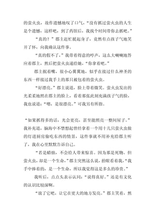 的萤火虫，故作遗憾地叹了口气，“没有抓过萤火虫的人生
是个遗憾，这样吧，到了药馆后，我找个时间带你去抓吧。”
  “真的？”郡主赶忙挺起身子，竟然有点孩子气地笑
开了怀，向我确认这件事。
  “真的假不了，
        ”我带着得意的哼声，这么大喇喇地答
应着郡主，然后把萤火虫递给她，“你拿着吧。”
  郡主抿着嘴，很小心翼翼地，似乎在接过什么神圣的
东西一样接过我手上的那只被包着的萤火虫。
  “好漂亮。”郡主说道，脸上带着微笑。萤火虫发出的
光柔柔地照在郡主的脸上，看着那张此刻充满孩子气的脸，
我也说道：
    “嗯，是很漂亮。
           ”可我另有所指。


“如果抓得多的话，光会更亮，甚至能照亮一整间屋子。”
我补充道，脑海中不禁想起曾经拿着一个用十几只萤火虫做
的灯进厨房偷吃东西的情景，这件事就不用补充给郡主听
了，我在心里默默告诉自己。
  “若是蜡烛，不会给人带来惊喜。因为那是死物。但
萤火虫，却是一个生命， 郡主突然这么说，
          ”         抬眼看着我，
                         “我
手中捧着的，是一个生命，所以我觉得这是多么的珍贵。
                        ”
  我听后，点点头表示认同：“说得真好。”还是有文化
的认识比较深啊。
  “放了它吧，让它在更大的地方发亮。
                  ”郡主笑着，然
 