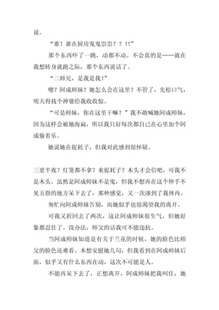 说。
     “谁！谁在厨房鬼鬼祟祟？？！”
                   ！
     那个东西吓了一跳，动都不动。不会真的是……就在
我想转身就跑之际，那个东西说话了。
     “二师兄，是我是我！
              ”
     嗯？阿成师妹？她怎么会在这里？不管了，先松口气，
明天得找个神婆给我收收惊。
     “可是师妹，你在这里干嘛？”我不敢喊她阿成师妹，
因为这样会被她海扁，所以我只好每次都自己在心里加个阿
成偷着乐。
     她说她在捉耗子，但我对此感到很怀疑。


三更半夜？灯笼都不拿？来捉耗子？木头才会信吧，可我不
是木头。虽然是阿成师妹不是鬼，但我不想再在这个伸手不
见五指的地方呆下去了，那种感觉，又一次渗到了我体内。
     匆忙向阿成师妹告别，而她似乎也很渴望我的离开。
     可我又折回去了两次，这让阿成师妹很生气，但她好
象都忍住了。没办法，师父的话我可不能违抗。
     当阿成师妹知道是有关于兰花的时候，她的脸色比师
父的脸色还难看。本想安慰她几句，但我看到在阿成师妹后
面，似乎又有什么东西在动，这次不可能是人。
     不能再呆下去了，正想离开，阿成师妹把我叫住，她
 