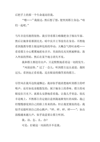 后把手上的那一个生命递还给我。
  “嗯……”我接过，然后想了想，便坐到郡主身边，
                        “咱
们一起吧。
    ”


马车并没有跑得很快，我引导着郡主略微把身子探出车窗，
然后让她拿着那团亮光。暗中庆幸王爷没有在身旁，不然他
看到我教导郡主做这种危险的举动，大概会气得吐血吧……
看着郡主小心翼翼地把布弄开，里面的亮光突然被释放，落
入外面的黑暗，然后在某个地方消失不见。
  我和郡主都没有出声，只是默默地看着这一切的发生。
  “风很凉快。
       ”过了一会儿，听到郡主这么说道。我转
过头，看到也正看着我，近在眼前的微笑着的郡主。


尽管风在我耳边快速飘过，我却似乎能清楚地听到郡主的呼
吸声，还有如花朵般散发的，属于她身上的香味。郡主的双
眼浸在月光下，就那么安静地看着我，让我几乎窒息。很庆
幸是晚上，不然郡主肯定能注意到我逐渐变红的双脸，我已
经慢慢感觉到自己的脸上传来的热，但让我更紧张的是，我
似乎还能听到自己的心跳声，
            “砰、砰、砰、砰……”
                      ，如击
鼓般越来越大声，似乎故意要让郡主听到。
  我、该、怎、么、办？
  可是，打破这一局面的并不是我。
 
