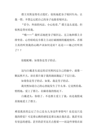 郡主突然显得有点慌忙，很快地把身子缩回车内，让
我一愣，不禁忘记把自己的身子也跟着缩回去。
  “若兮，外面的风凉，小心冻着。”郡主这么说道，但
依然是背对着我。
  “哦……”我听话地把身子缩回去，无言地和郡主并
排坐着。心里暗暗庆幸郡主主动打破刚刚的尴尬情形，若郡
主真的听到我的心跳声该如何是好？还是……她已经听到
了？？


  很般配哪，如果你是男子的话。


  这句白戴老头说过的话突然闪过自己的脑中，就像一
颗虽然不大，却在那片属于我的湖面激起了千层巨浪。
  如果你是男子的话。如果，我是男子的话。
  我突然知道自己的心到底发生了什么事。它竟然给我，
悄悄地，爱上了郡主，在瞒着我的情况下。
  白戴老头，你错了。不是郡主爱上了我，而是我假戏
真做地爱上了郡主。


难道我真的忘记了自己是女儿身这件事情吗？还是这只是
我的错觉？可是那心跳的感觉是那么地让我在意，我甚至还
有窒息的感觉，甚至的甚至还差点想要……而这些事情在面
 