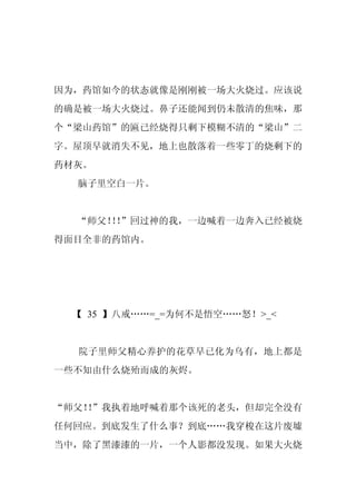 因为，药馆如今的状态就像是刚刚被一场大火烧过。应该说
的确是被一场大火烧过。鼻子还能闻到仍未散清的焦味，那
个“梁山药馆”的匾已经烧得只剩下模糊不清的“梁山”二
字。屋顶早就消失不见，地上也散落着一些零丁的烧剩下的
药材灰。
  脑子里空白一片。


  “师父！！
      ！”回过神的我，一边喊着一边奔入已经被烧
得面目全非的药馆内。




 【 35 】八戒……=_=为何不是悟空……怒！>_<


  院子里师父精心养护的花草早已化为乌有，地上都是
一些不知由什么烧殆而成的灰烬。


“师父！”我执着地呼喊着那个该死的老头，但却完全没有
   ！
任何回应。到底发生了什么事？到底……我穿梭在这片废墟
当中，除了黑漆漆的一片，一个人影都没发现。如果大火烧
 