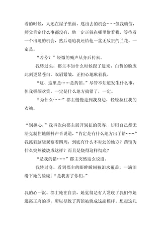 着的时候，人还在屋子里面，逃出去的机会……但我确信，
师父肯定什么事都没有，他一定正躲在哪里偷看我，等待着
一个出现的机会，然后逼迫我还给他一盆无敌贵的兰花。一
定是。
  “若兮？”轻微的喊声从身后传来。
  我转过头，郡主不知什么时候跟了进来，白皙的脸庞
此刻更显苍白，双眉紧皱，正担心地瞅着我。
  “这、这里是……是药馆。
             ”尽管不知道发生什么事，
但我强颜欢笑。一定是什么地方搞错了，一定。
  “为什么……”郡主慢慢走到我身边，轻轻拉住我的
衣袖。


“别担心，”我再次向郡主展开别扭的笑容，却用自己都无
法克制住地颤抖声音说道，
           “肯定是有什么地方出了错……”
我抓着脑袋观察着四周，到底有什么不对劲的地方？药馆为
什么突然被烧成这样？而且是烧得这样彻底？
  “是我的错……”郡主突然这么说道。
  我转过身，看到郡主的眼眸瞬间被泪水覆盖，一滴泪
滑下她的脸庞：
      “是我害了你们。
             ”


我的心一沉。郡主她在自责，她觉得是有人发现了我们带她
逃离王府的事，所以导致了药馆被烧成这副模样。想起这几
 