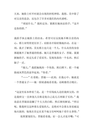 天来，她脸上时不时就会出现的担忧神情，我想，其中除了
对父亲的思念，还包含了许多对我们的内疚感吧。
  “胡说什么，”我转过身，紧抓住她冰凉的手，“这不
是你的错。
    ”


我抬手抹去她脸上的泪水，希望可以安抚她不断自责的内
心，郡主却哭得更厉害了，肩膀亦开始轻微地抖动。在这一
刻，我才了解到，其实郡主也只是一个人，什么高贵的身份
都遮掩不了她普通的情感，她只是普通的女子，晋凝。我紧
握她的手，转过头看了看屋里，发现角落的一个东西，然后
脑子一灵。
  “凝儿，
     ”我把她拽到一个角落，然后蹲下，把一个被
烧成灰黑色的盆举起来，
          “你看。”
  “……”红着眼，晋凝——此刻，在我心中，她就是
一个普通女子——她一脸疑惑地看着我，还略微带点啜泣。


“这盆里原本种着兰花，是一个有钱病人送给我师父的，但
是我师父一直和别人宣称是他自己花几百两银子买的，”我
故意在晋凝面前翻了个大大的白眼，然后继续解说，“所以
呢，像我师父这种那么爱装的人，是绝对不会那么容易被这
场火烧到，他现在肯定在某个地方乐呵呵地干着什么事情。”
  依然紧皱眉头，晋凝看着我，好一会儿才张开嘴：
                       “可
 