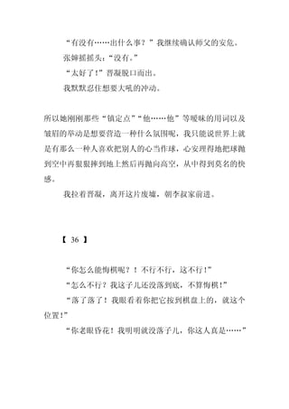 “有没有……出什么事？”我继续确认师父的安危。
     张婶摇摇头：
          “没有。”
     “太好了！”晋凝脱口而出。
     我默默忍住想要大吼的冲动。


所以她刚刚那些“镇定点”“他……他”等暧昧的用词以及
皱眉的举动是想要营造一种什么氛围呢，我只能说世界上就
是有那么一种人喜欢把别人的心当作球，心安理得地把球抛
到空中再狠狠摔到地上然后再抛向高空，从中得到莫名的快
感。
     我拉着晋凝，离开这片废墟，朝李叔家前进。




  【 36 】


     “你怎么能悔棋呢？！不行不行，这不行！
                       ”
     “怎么不行？我这子儿还没落到底，不算悔棋！
                         ”
     “落了落了！我眼看着你把它按到棋盘上的，就这个
位置！”
     “你老眼昏花！我明明就没落子儿，你这人真是……”
 