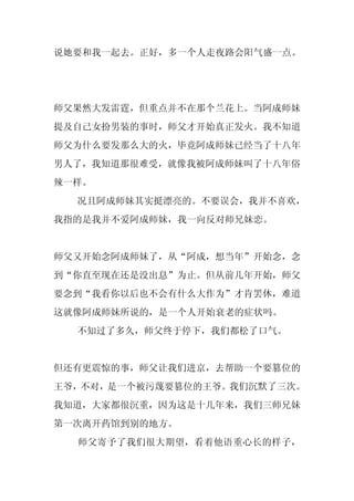 说她要和我一起去。正好，多一个人走夜路会阳气盛一点。




师父果然大发雷霆，但重点并不在那个兰花上。当阿成师妹
提及自己女扮男装的事时，师父才开始真正发火。我不知道
师父为什么要发那么大的火，毕竟阿成师妹已经当了十八年
男人了，我知道那很难受，就像我被阿成师妹叫了十八年俗
辣一样。
  况且阿成师妹其实挺漂亮的。不要误会，我并不喜欢，
我指的是我并不爱阿成师妹，我一向反对师兄妹恋。


师父又开始念阿成师妹了，从“阿成，想当年”开始念，念
到“你直至现在还是没出息”为止。但从前几年开始，师父
要念到“我看你以后也不会有什么大作为”才肯罢休，难道
这就像阿成师妹所说的，是一个人开始衰老的症状吗。
  不知过了多久，师父终于停下，我们都松了口气。


但还有更震惊的事，师父让我们进京，去帮助一个要篡位的
王爷，不对，是一个被污蔑要篡位的王爷。我们沉默了三次。
我知道，大家都很沉重，因为这是十几年来，我们三师兄妹
第一次离开药馆到别的地方。
  师父寄予了我们很大期望，看着他语重心长的样子，
 