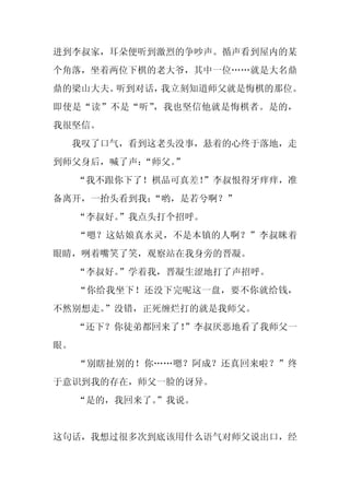 进到李叔家，耳朵便听到激烈的争吵声。循声看到屋内的某
个角落，坐着两位下棋的老大爷，其中一位……就是大名鼎
鼎的梁山大夫。听到对话，我立刻知道师父就是悔棋的那位。
即使是“读”不是“听”，我也坚信他就是悔棋者。是的，
我很坚信。
  我叹了口气，看到这老头没事，悬着的心终于落地，走
到师父身后，喊了声：“师父。
             ”
     “我不跟你下了！棋品可真差！
                  ”李叔恨得牙痒痒，准
备离开，一抬头看到我：
          “哟，是若兮啊？”
     “李叔好。”我点头打个招呼。
     “嗯？这姑娘真水灵，不是本镇的人啊？”李叔眯着
眼睛，咧着嘴笑了笑，观察站在我身旁的晋凝。
     “李叔好。”学着我，晋凝生涩地打了声招呼。
     “你给我坐下！还没下完呢这一盘，要不你就给钱，
不然别想走。”没错，正死缠烂打的就是我师父。
     “还下？你徒弟都回来了！
                ”李叔厌恶地看了我师父一
眼。
     “别瞎扯别的！你……嗯？阿成？还真回来啦？”终
于意识到我的存在，师父一脸的讶异。
     “是的，我回来了。
             ”我说。


这句话，我想过很多次到底该用什么语气对师父说出口，经
 