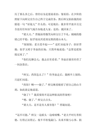 历了那么多之后，曾经以为是要流着泪，皱着眉，在夕阳的
照射下向师父宣告自己终于完成任务，然后师父拍拍我的肩
膀道一句“好徒儿”什么的。可是现在，我非常平淡并且完
全没有任何语气地告知他老人家，是的，我回来了。
  “梁大夫。”晋凝面带微笑向师父行了个礼，刚刚的愁
绪已经平稳，似乎很高兴看到安然的梁山本人。
  “别别别，老夫受不起……”赶忙站起身子，扶好晋
凝，似乎又碍于李叔的在场，只简单地说道：“总算是把你
接过来了。
    ”
  “你们先聊会儿，我去店里看看。”李叔在镇里经营了
一间杂货店。


  “师父，药馆怎么了？”待李叔走后，我顾不上别的，
只赶忙问道。
  “药馆？啊……烧了。
           ”师父眯着眼捋了捋自己的山羊
胡，如此淡定地说道。
  “烧了？”我需要的不是这种肤浅的答案吧！
  “嗯，烧了。
       ”师父点点头。
  “梁大夫，是不是有人要害您？”晋凝问道。


“这不可能，”师父一边摇头一边啧啧嘴，
                  “老夫平时行善积
德，行得正站得正，夜半不怕鬼敲门，从来不做亏心事，捐
 