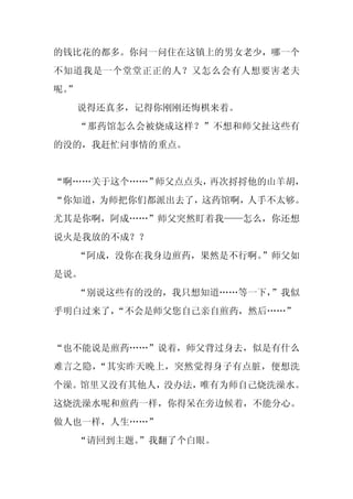 的钱比花的都多。你问一问住在这镇上的男女老少，哪一个
不知道我是一个堂堂正正的人？又怎么会有人想要害老夫
呢。
 ”
     说得还真多，记得你刚刚还悔棋来着。
     “那药馆怎么会被烧成这样？”不想和师父扯这些有
的没的，我赶忙问事情的重点。


“啊……关于这个……”师父点点头，再次捋捋他的山羊胡，
“你知道，为师把你们都派出去了，这药馆啊，人手不太够。
尤其是你啊，阿成……”师父突然盯着我——怎么，你还想
说火是我放的不成？？
  “阿成，没你在我身边煎药，果然是不行啊。”师父如
是说。
  “别说这些有的没的，我只想知道……等一下，
                      ”我似
乎明白过来了，
      “不会是师父您自己亲自煎药，然后……”


“也不能说是煎药……”说着，师父背过身去，似是有什么
难言之隐，“其实昨天晚上，突然觉得身子有点脏，便想洗
个澡。馆里又没有其他人，没办法，唯有为师自己烧洗澡水。
这烧洗澡水呢和煎药一样，你得呆在旁边候着，不能分心。
做人也一样，人生……”
     “请回到主题。
           ”我翻了个白眼。
 