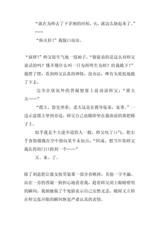 “就在为师去了下茅厕的时候，火，就这么烧起来了。”
  ……
  “纵火狂！”我脱口而出。


“放肆！
   ”师父很生气地一甩袖子，
              “做徒弟的是这么对师父
说话的吗？懂不懂什么叫一日为师终生为师？给我跪下！”
我愣了愣，看到师父认真的神情，没办法，唯有头低低地跪
了下去。
  完全在状况外的晋凝想要上前劝说师父： 梁大
                    “
夫……”
  “郡主，您先坐着，老夫这是在教导徒弟，家事。”一
边示意郡主坐到旁边，师父自己也随即坐在我面前的那把椅
子上。
  似乎我是个大逆不道的人一般，师父叹了口气，把右
手食指微微在空中指向某个未知点：“阿成，想当年你师父
我在药馆门口捡到一个……”
  又、来、了。


除了刻意把让我女扮男装那一部分省略掉，其他一字不漏。
站在一旁的晋凝一脸担心地看着我，趁着师父闭上眼睛唠叨
的瞬间，我朝她做了个鬼脸表示自己安然无恙，随即又立即
在师父张开眼的瞬间恢复严肃认真的表情。
 