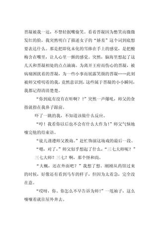 晋凝被我一逗，不禁轻抿嘴偷笑。看着晋凝因为憋笑而微微
发红的脸，我突然明白了描述女子的“娇羞”这个词到底想
要表达什么。那是把即化未化的雪捧在手上的感觉，是把酸
梅含在嘴里，让人心里一颤的感觉。突然，脑海里想起了这
几天和晋凝相处的点点滴滴。为离开王府而伤心的晋凝，被
病痛困扰着的晋凝，为一些小事而展露笑颜的晋凝……此刻
被师父唠叨着的我，竟然意识到，这些属于晋凝的小小瞬间，
我都记得清清楚楚。
  “你到底有没有在听啊？！
             ”突然一声爆吼，师父的食
指就指在我鼻子跟前。
  吓了一跳的我，不知道该做什么反应。
  “哼！我看你以后也不会有什么大作为！”师父气恼地
嚷完他的结束语。
  “徒儿谨遵师父教诲。
           ”赶忙饰演这场戏的最后一段。
  “嗯，对了，
       ”师父似乎想起了什么，
                 “三七大师呢？”
  三七大师？三七？啊，那个怪和尚。
  “大概，还在外面吧？”我想了想。刚刚从药馆过来
的时候，好像还有看到马车的样子，但因为太着急，完全没
在意。
  “哎呀，你、你怎么不早告诉为师！
                 ”一甩袖子，这么
嚷嚷着就往屋外奔去。
 