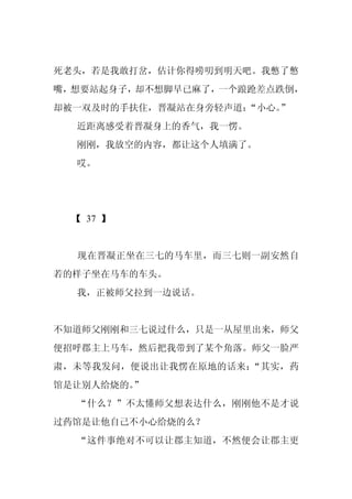 死老头，若是我敢打岔，估计你得唠叨到明天吧。我憋了憋
嘴，想要站起身子，却不想脚早已麻了，一个踉跄差点跌倒，
却被一双及时的手扶住，晋凝站在身旁轻声道：
                    “小心。”
  近距离感受着晋凝身上的香气，我一愣。
  刚刚，我放空的内容，都让这个人填满了。
  哎。




  【 37 】


  现在晋凝正坐在三七的马车里，而三七则一副安然自
若的样子坐在马车的车头。
  我，正被师父拉到一边说话。


不知道师父刚刚和三七说过什么，只是一从屋里出来，师父
便招呼郡主上马车，然后把我带到了某个角落。师父一脸严
肃，未等我发问，便说出让我愣在原地的话来：“其实，药
馆是让别人给烧的。
        ”
  “什么？”不太懂师父想表达什么，刚刚他不是才说
过药馆是让他自己不小心给烧的么？
  “这件事绝对不可以让郡主知道，不然便会让郡主更
 