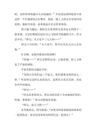 吧，这样的事情越少人知道越好。”不知道这两师徒保守着
这样一个烂秘密的点在哪里。想起一路上大师兄非常冰冷的
表情，我暗自叹道，原来他也并非无所事事的。
     鸽子越飞越远，我转过头看到师父看着远去的鸽子一
脸希冀，不忍打断他沉浸在自己飞鸽传书的激情当中，但又
忍不住：
   “师父，关于这个三七大师……”
     师父立马回答：“关于这个，你可以呆会儿自己去问
他。
 ”
     什么啊，是他叫我来问你的啊！
     “阿成……”师父突然转过身，正视着我，脸上又恢
复了严肃的神情。
     不要突然转话题好不好。
     “为师只有你们这三个徒儿，你们就像为师的亲人一
样。”听着师父这样认真的表白，虽然有点莫名其妙，却也
有丝丝的感动。
     “师父……”
  “因为是重要的人，所以为师会拼了全命地保护你们。
阿成，那你呢？”师父动情地看着我。
     “师父，徒儿当然……”
     未等我说完，师父便说：
               “如果为师就要被迎面刺来的
一把剑伤害，你会用身体替为师挡住这一把剑么？”
 