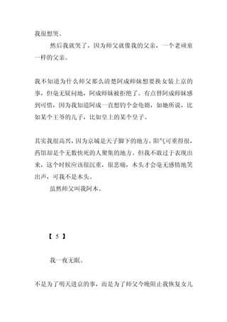 我很想哭。
  然后我就哭了，因为师父就像我的父亲，一个老顽童
一样的父亲。


我不知道为什么师父那么清楚阿成师妹想要换女装上京的
事，但毫无疑问地，阿成师妹被拒绝了。有点替阿成师妹感
到可惜，因为我知道阿成一直想钓个金龟婿，如她所说，比
如某个王爷的儿子，比如皇上的某个皇子。


其实我很高兴，因为京城是天子脚下的地方，阳气可重得很，
药馆却是个无数快死的人聚集的地方。但我不敢过于表现出
来，这个时候应该很沉重，很悲痛，木头才会毫无感情地笑
出声，可我不是木头。
  虽然师父叫我阿木。




  【 5 】


  我一夜无眠。


不是为了明天进京的事，而是为了师父今晚阻止我恢复女儿
 