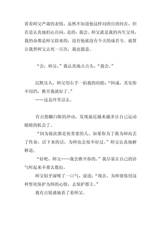 看着师父严肃的表情，虽然不知道他这样问的目的何在，但
若是认真地扪心自问，是的，我会。师父就是我的再生父母，
我的命都是师父捡来的，没有他就没有今天的成若兮。就算
让我替师父去死一百次，我也愿意。


  “会，师父，
       ”我认真地点点头，
               “我会。
                  ”


  沉默良久，师父用右手一拍我的肩膀：
                  “阿成，其实你
不用挡，推开我就好了。
          ”
  ……这是冷笑话么。


  有点想翻白眼的冲动，发现最近越来越多让自己运动
眼睛的机会了。
  “因为彼此都是很重要的人，如果你为了救为师而丢
了性命，活下来的话，为师也会很不好过。”师父认真地解
释道。
  “好吧，师父……我会推开你的。”我尽量让自己的语
气听起来不那么敷衍。
  师父似乎深吸了一口气，说道：
               “现在，为师要你用这
种誓死保护为师的心情，去保护郡主。”
  我有点疑惑地看了看师父。
 