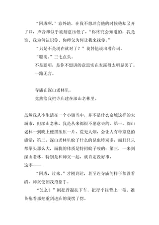 “阿成啊，”意外地，在我不想理会他的时候他却又开
了口，声音却似乎被刻意压低了，“你终究会知道的，我是
谁、我为何认识你、你师父为何让我来找你。”
  “只是不是现在就对了？”我替他说出潜台词。
  “聪明。
     ”三七点头。
  不是聪明，是你不想讲的意思实在表露得太明显罢了。
  一路无言。


  寺庙在深山老林里。
  竟然给我把寺庙建在深山老林里。


虽然我从小生活在一个小镇当中，并不是什么京城这样的大
城市，但深山老林，我是从来都很不愿意去的。第一，深山
老林一到晚上便黑压压一片，荒无人烟，会让人有种窒息的
感觉；第二，深山老林里蚊子什么的昆虫特别多，而且只只
都拳头那么大，而我的体质是特招蚊子咬的；第三，一来到
深山老林，特别是和师父一起，就肯定没好事，
这不——
  “阿成，过来。
        ”才刚到达，甚至连寺庙的样子都没看
清，师父便朝我招招手。
  “怎么？”刚把晋凝扶下车，把行李往背上一带，准
备拖着那把重剑进庙的我愣了愣。
 