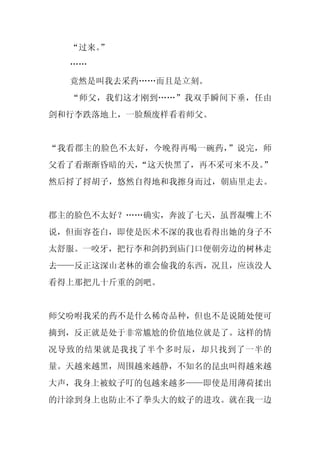 “过来。
     ”
  ……
  竟然是叫我去采药……而且是立刻。
  “师父，我们这才刚到……”我双手瞬间下垂，任由
剑和行李跌落地上，一脸颓废样看着师父。


“我看郡主的脸色不太好，今晚得再喝一碗药，”说完，师
父看了看渐渐昏暗的天，
          “这天快黑了，再不采可来不及。
                        ”
然后捋了捋胡子，悠然自得地和我擦身而过，朝庙里走去。


郡主的脸色不太好？……确实，奔波了七天，虽晋凝嘴上不
说，但面容苍白，即使是医术不深的我也看得出她的身子不
太舒服。一咬牙，把行李和剑扔到庙门口便朝旁边的树林走
去——反正这深山老林的谁会偷我的东西，况且，应该没人
看得上那把几十斤重的剑吧。


师父吩咐我采的药不是什么稀奇品种，但也不是说随处便可
摘到，反正就是处于非常尴尬的价值地位就是了。这样的情
况导致的结果就是我找了半个多时辰，却只找到了一半的
量。天越来越黑，周围越来越静，不知名的昆虫叫得越来越
大声，我身上被蚊子叮的包越来越多——即使是用薄荷揉出
的汁涂到身上也防止不了拳头大的蚊子的进攻。就在我一边
 